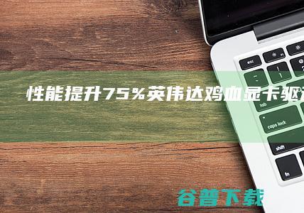 性能提升75%！英伟达鸡血显卡驱动开放下载 (性能提升软件)